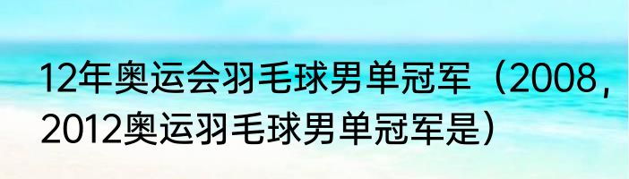 12年奥运会羽毛球男单冠军（2008，2012奥运羽毛球男单冠军是）