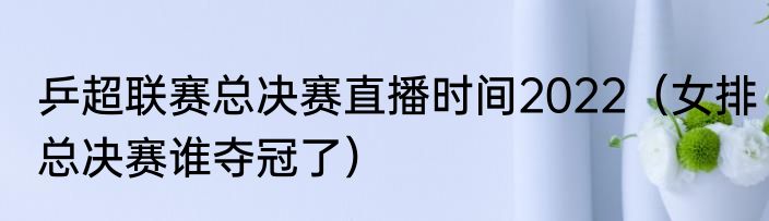 乒超联赛总决赛直播时间2022(女排总决赛谁夺冠了)