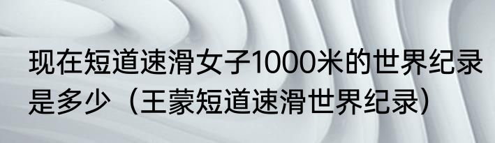 现在短道速滑女子1000米的世界纪录是多少（王蒙短道速滑世界纪录）