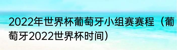 2022年世界杯葡萄牙小组赛赛程(葡萄牙2022世界杯时间)