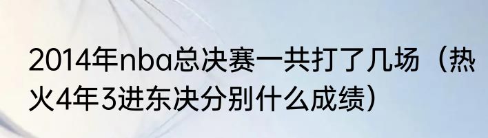 2014年nba总决赛一共打了几场（热火4年3进东决分别什么成绩）