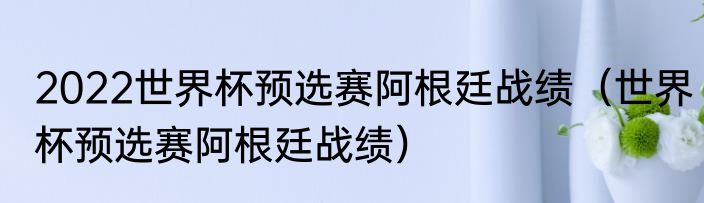 2022世界杯预选赛阿根廷战绩（世界杯预选赛阿根廷战绩）