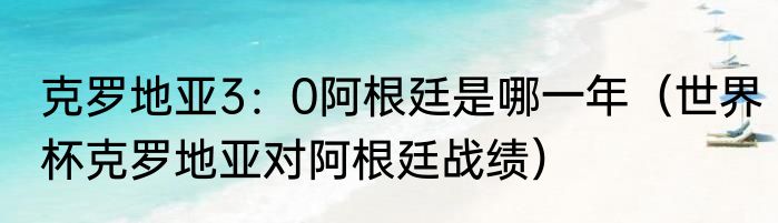 克罗地亚3：0阿根廷是哪一年（世界杯克罗地亚对阿根廷战绩）