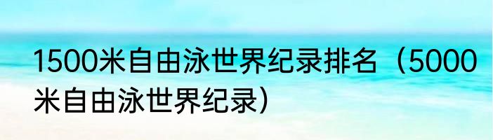 1500米自由泳世界纪录排名（5000米自由泳世界纪录）