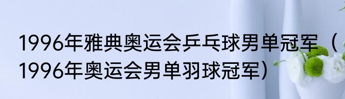1996年雅典奥运会乒乓球男单冠军（1996年奥运会男单羽球冠军）
