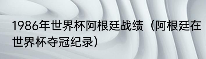1986年世界杯阿根廷战绩（阿根廷在世界杯夺冠纪录）