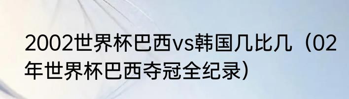2002世界杯巴西vs韩国几比几（02年世界杯巴西夺冠全纪录）