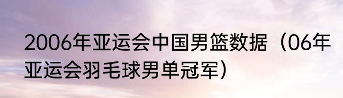 2006年亚运会中国男篮数据（06年亚运会羽毛球男单冠军）