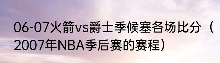 06-07火箭vs爵士季候塞各场比分（2007年NBA季后赛的赛程）