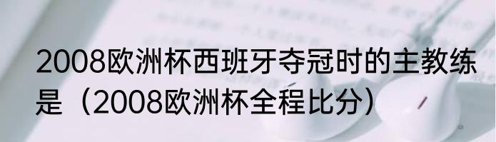 2008欧洲杯西班牙夺冠时的主教练是（2008欧洲杯全程比分）