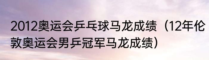 2012奥运会乒乓球马龙成绩（12年伦敦奥运会男乒冠军马龙成绩）