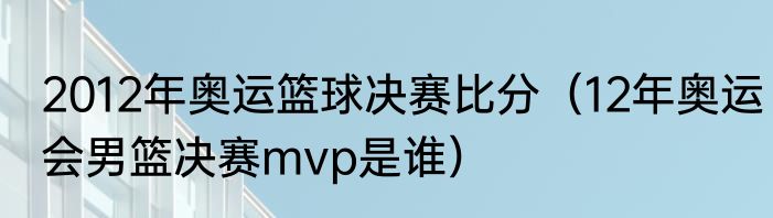 2012年奥运篮球决赛比分（12年奥运会男篮决赛mvp是谁）