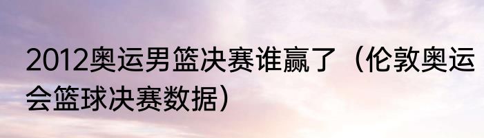 2012奥运男篮决赛谁赢了（伦敦奥运会篮球决赛数据）