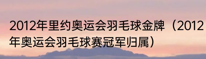 2012年里约奥运会羽毛球金牌（2012年奥运会羽毛球赛冠军归属）