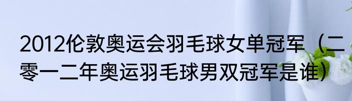 2012伦敦奥运会羽毛球女单冠军（二零一二年奥运羽毛球男双冠军是谁）
