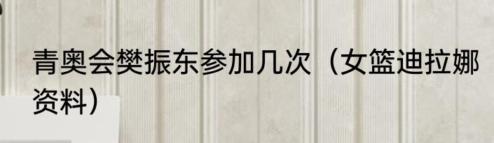 青奥会樊振东参加几次（女篮迪拉娜资料）