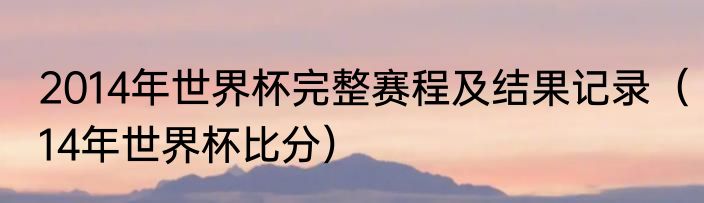 2014年世界杯完整赛程及结果记录（14年世界杯比分）