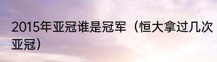 2015年亚冠谁是冠军（恒大拿过几次亚冠）