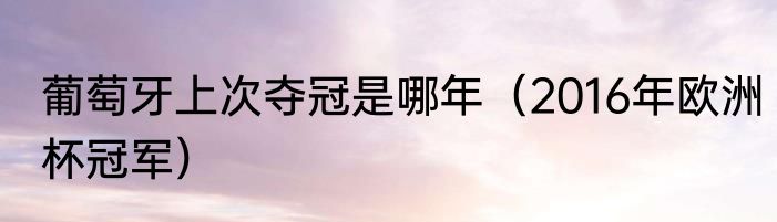 葡萄牙上次夺冠是哪年（2016年欧洲杯冠军）