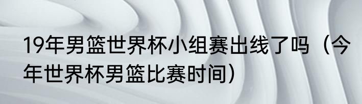 19年男篮世界杯小组赛出线了吗（今年世界杯男篮比赛时间）