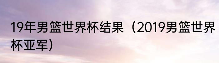 19年男篮世界杯结果（2019男篮世界杯亚军）