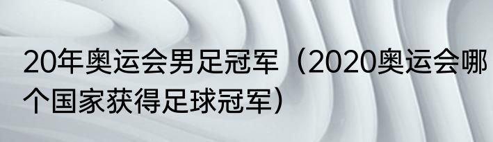 20年奥运会男足冠军（2020奥运会哪个国家获得足球冠军）