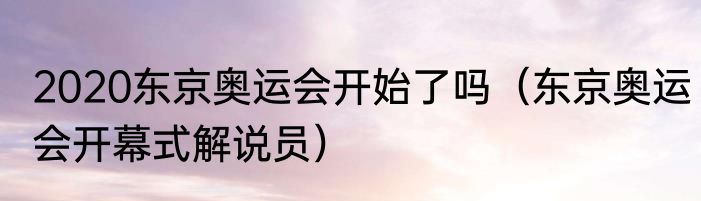 2020东京奥运会开始了吗（东京奥运会开幕式解说员）