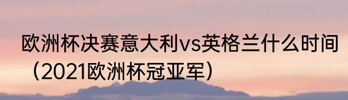 欧洲杯决赛意大利vs英格兰什么时间（2021欧洲杯冠亚军）