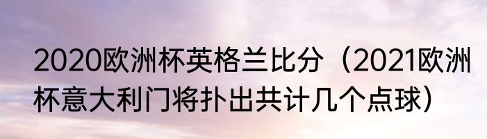 2020欧洲杯英格兰比分（2021欧洲杯意大利门将扑出共计几个点球）
