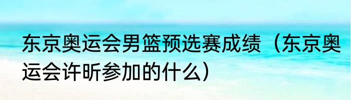 东京奥运会男篮预选赛成绩（东京奥运会许昕参加的什么）