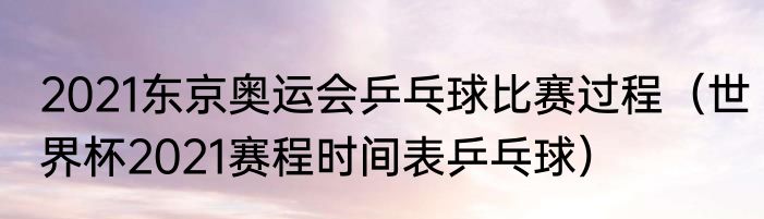 2021东京奥运会乒乓球比赛过程（世界杯2021赛程时间表乒乓球）