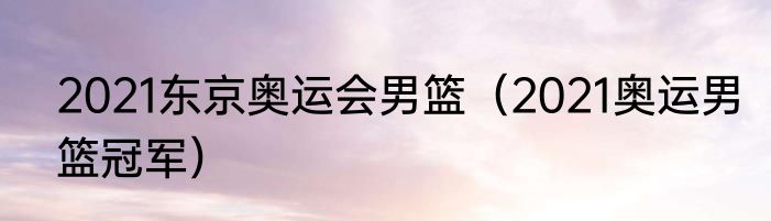 2021东京奥运会男篮（2021奥运男篮冠军）