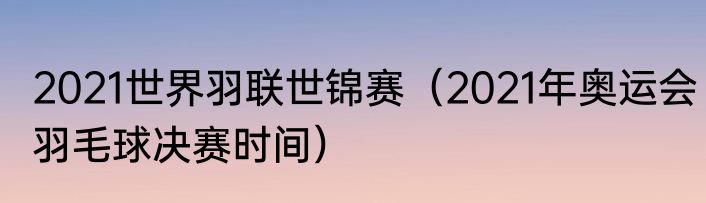 2021世界羽联世锦赛（2021年奥运会羽毛球决赛时间）