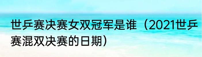 世乒赛决赛女双冠军是谁（2021世乒赛混双决赛的日期）