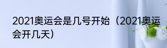2021奥运会是几号开始（2021奥运会开几天）