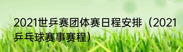 2021世乒赛团体赛日程安排（2021乒乓球赛事赛程）