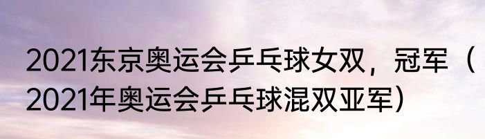 2021东京奥运会乒乓球女双，冠军（2021年奥运会乒乓球混双亚军）