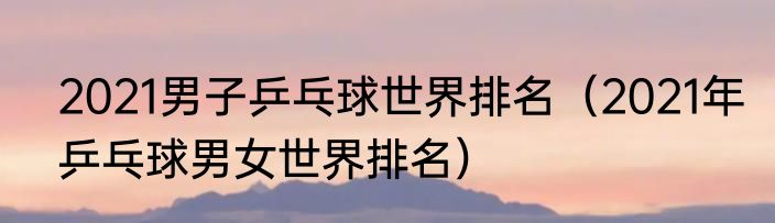 2021男子乒乓球世界排名（2021年乒乓球男女世界排名）