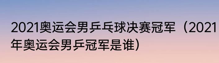 2021奥运会男乒乓球决赛冠军（2021年奥运会男乒冠军是谁）
