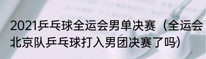 2021乒乓球全运会男单决赛（全运会北京队乒乓球打入男团决赛了吗）