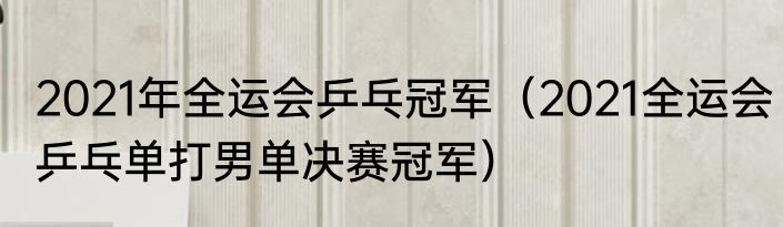 2021年全运会乒乓冠军（2021全运会乒乓单打男单决赛冠军）