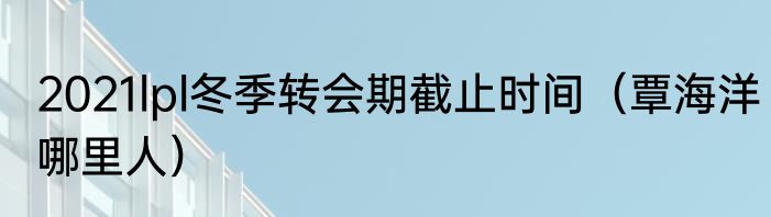 2021lpl冬季转会期截止时间（覃海洋哪里人）