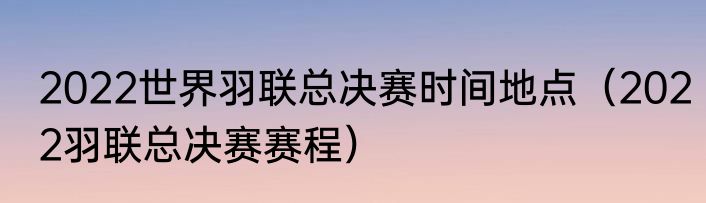 2022世界羽联总决赛时间地点（2022羽联总决赛赛程）