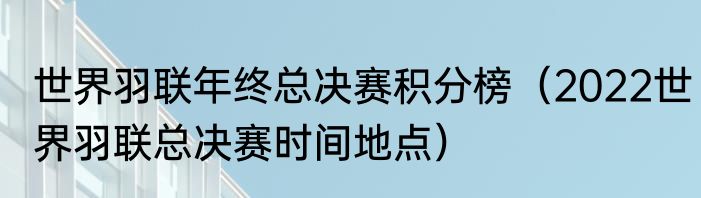 世界羽联年终总决赛积分榜（2022世界羽联总决赛时间地点）
