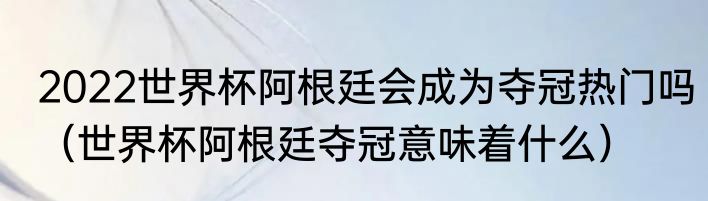 2022世界杯阿根廷会成为夺冠热门吗（世界杯阿根廷夺冠意味着什么）