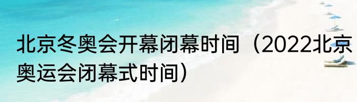 北京冬奥会开幕闭幕时间（2022北京奥运会闭幕式时间）