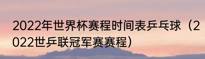 2022年世界杯赛程时间表乒乓球（2022世乒联冠军赛赛程）