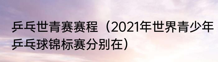 乒乓世青赛赛程（2021年世界青少年乒乓球锦标赛分别在）