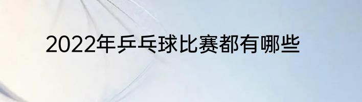 2022年乒乓球比赛都有哪些