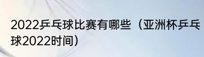 2022乒乓球比赛有哪些（亚洲杯乒乓球2022时间）